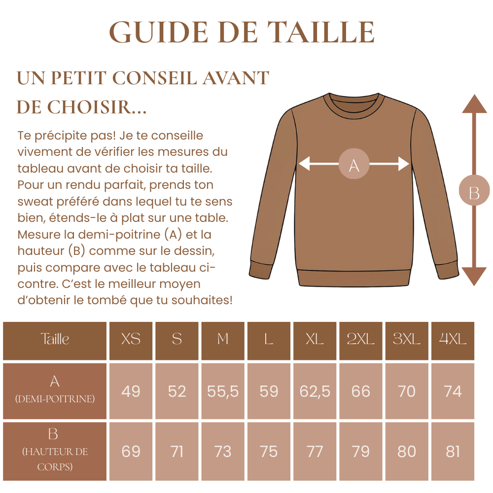 Te précipite pas! Je te conseille vivement de vérifier les mesures du tableau avant de choisir ta taille. 
Pour un rendu parfait, prends ton sweat préféré dans lequel tu te sens bien, étends-le à plat sur une table.
Mesure la demi-poitrine (A) et la hauteur (B) comme sur le dessin, puis compare avec le tableau ci-contre. C’est le meilleur moyen d’obtenir le tombé que tu souhaites!