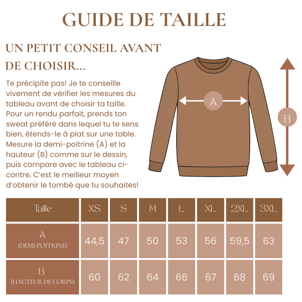 Te précipite pas! Je te conseille vivement de vérifier les mesures du tableau avant de choisir ta taille. 
Pour un rendu parfait, prends ton sweat préféré dans lequel tu te sens bien, étends-le à plat sur une table.
Mesure la demi-poitrine (A) et la hauteur (B) comme sur le dessin, puis compare avec le tableau ci-contre. C’est le meilleur moyen d’obtenir le tombé que tu souhaites!