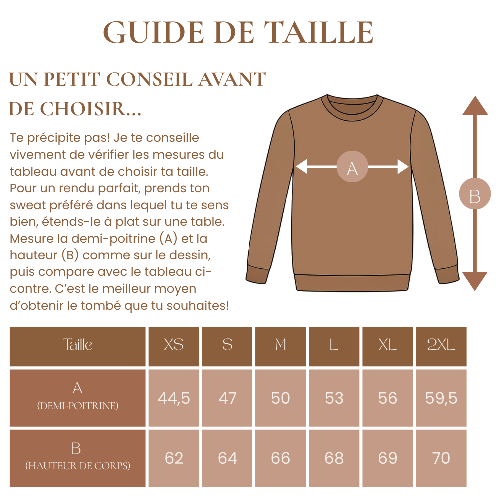 Te précipite pas! Je te conseille vivement de vérifier les mesures du tableau avant de choisir ta taille. 
Pour un rendu parfait, prends ton sweat préféré dans lequel tu te sens bien, étends-le à plat sur une table.
Mesure la demi-poitrine (A) et la hauteur (B) comme sur le dessin, puis compare avec le tableau ci-contre. C’est le meilleur moyen d’obtenir le tombé que tu souhaites!